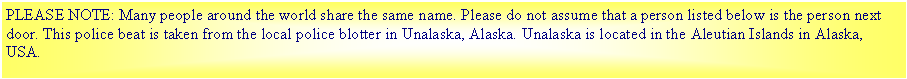 Text Box: PLEASE NOTE: Many people around the world share the same name. Please do not assume that a person listed below is the person next door. This police beat is taken from the local police blotter in Unalaska, Alaska. Unalaska is located in the Aleutian Islands in Alaska, USA.