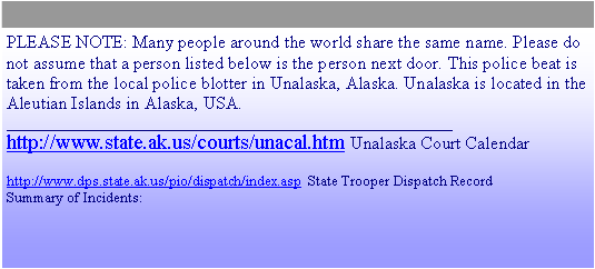 Text Box: PLEASE NOTE: Many people around the world share the same name. Please do not assume that a person listed below is the person next door. This police beat is taken from the local police blotter in Unalaska, Alaska. Unalaska is located in the Aleutian Islands in Alaska, USA.____________________________________________________________http://www.state.ak.us/courts/unacal.htm Unalaska Court Calendarhttp://www.dps.state.ak.us/pio/dispatch/index.asp  State Trooper Dispatch RecordSummary of Incidents:
