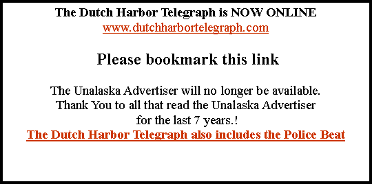 Text Box: The Dutch Harbor Telegraph is NOW ONLINEwww.dutchharbortelegraph.com Please bookmark this linkThe Unalaska Advertiser will no longer be available.Thank You to all that read the Unalaska Advertiser for the last 7 years.!The Dutch Harbor Telegraph also includes the Police Beat