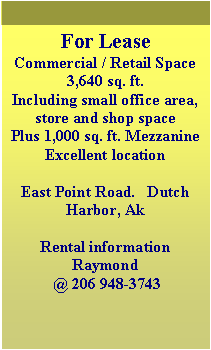 Text Box: For LeaseCommercial / Retail Space3,640 sq. ft.Including small office area, store and shop spacePlus 1,000 sq. ft. MezzanineExcellent locationEast Point Road.   Dutch Harbor, AkRental information Raymond @ 206 948-3743