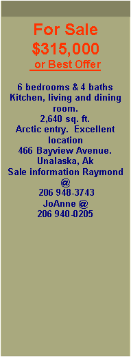 Text Box: For Sale $315,000 or Best Offer6 bedrooms & 4 bathsKitchen, living and dining room.  2,640 sq. ft.Arctic entry.  Excellent location466 Bayview Avenue.   Unalaska, AkSale information Raymond @ 206 948-3743JoAnne @ 206 940-0205